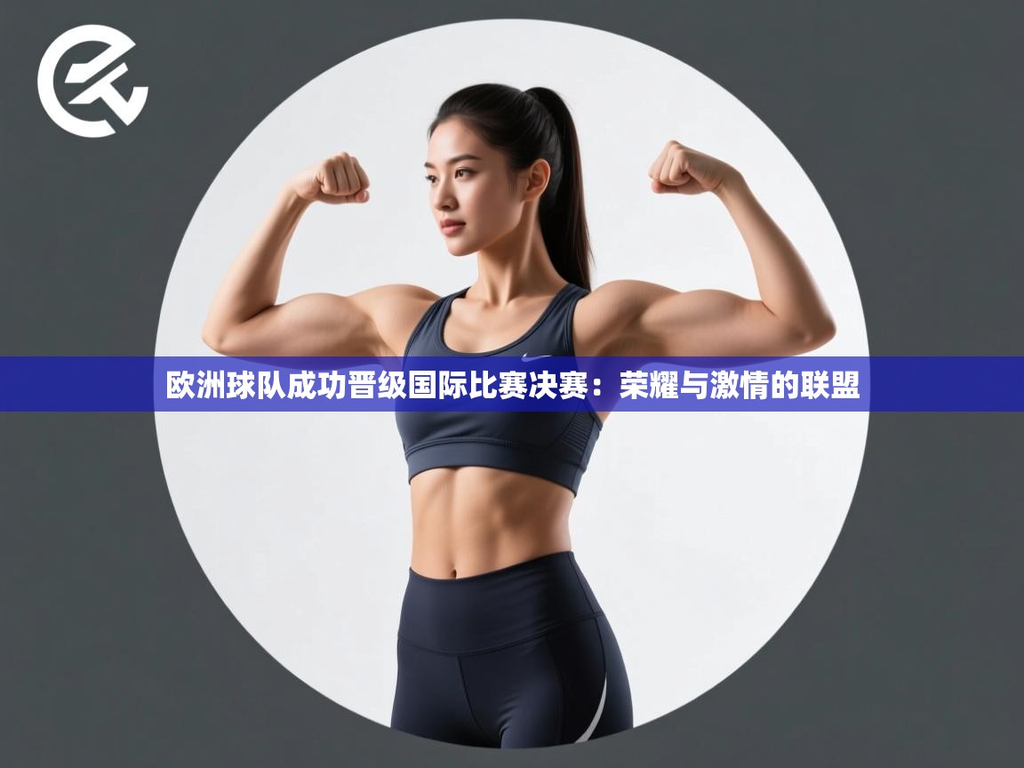 欧洲球队成功晋级国际比赛决赛:荣耀与激情的联盟 第1张